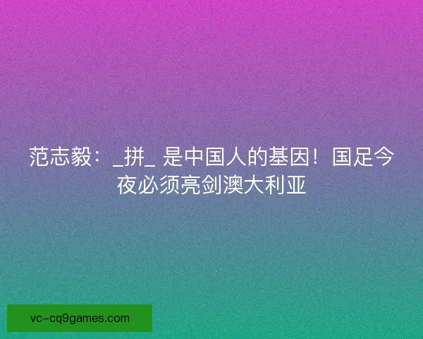 范志毅：_拼_ 是中国人的基因！国足今夜必须亮剑澳大利亚
