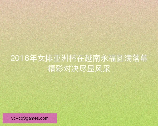 2016年女排亚洲杯在越南永福圆满落幕精彩对决尽显风采