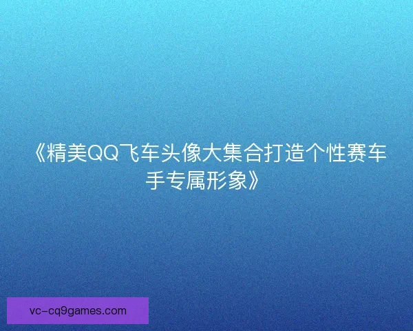 《精美QQ飞车头像大集合打造个性赛车手专属形象》 《精美QQ飞车头像大集合打造个性赛车手专属形象》