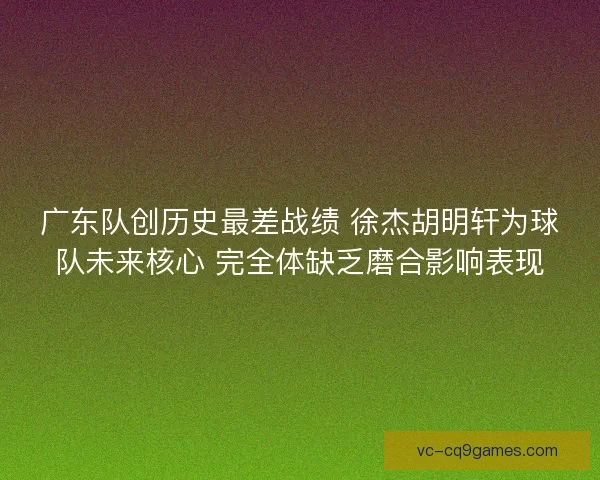 广东队创历史最差战绩 徐杰胡明轩为球队未来核心 完全体缺乏磨合影响表现