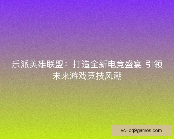 乐派英雄联盟：打造全新电竞盛宴 引领未来游戏竞技风潮