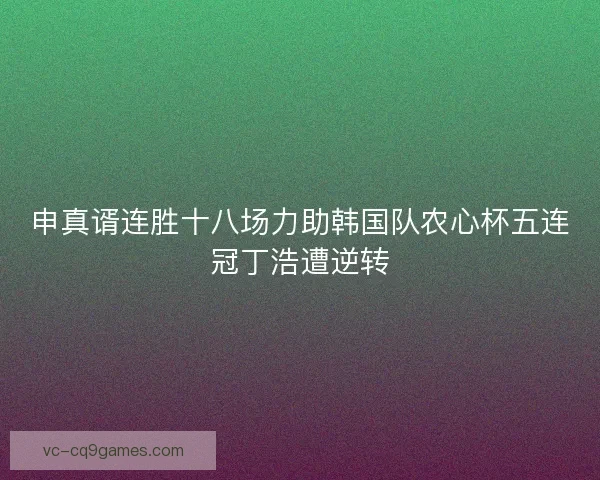 申真谞连胜十八场力助韩国队农心杯五连冠丁浩遭逆转