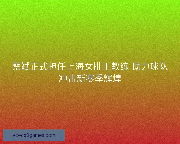 蔡斌正式担任上海女排主教练 助力球队冲击新赛季辉煌