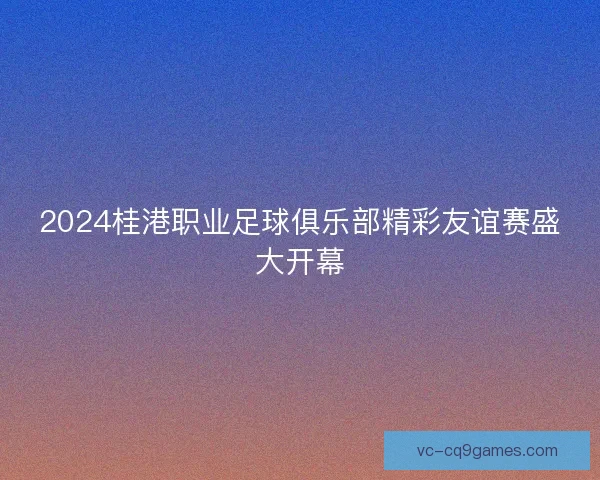 2024桂港职业足球俱乐部精彩友谊赛盛大开幕