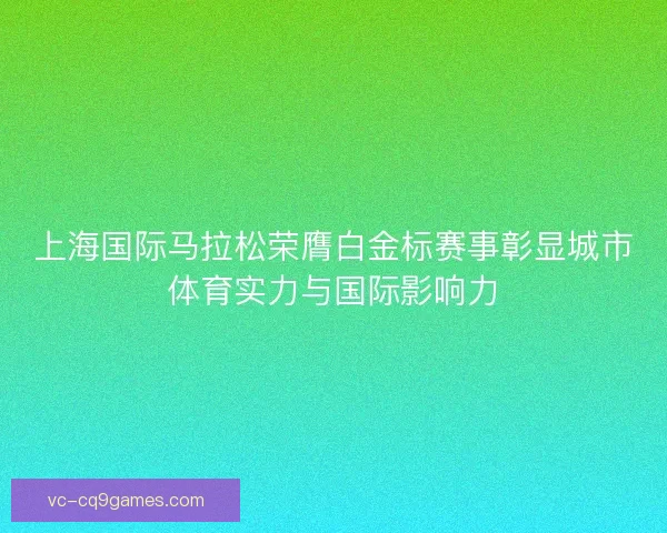 上海国际马拉松荣膺白金标赛事彰显城市体育实力与国际影响力