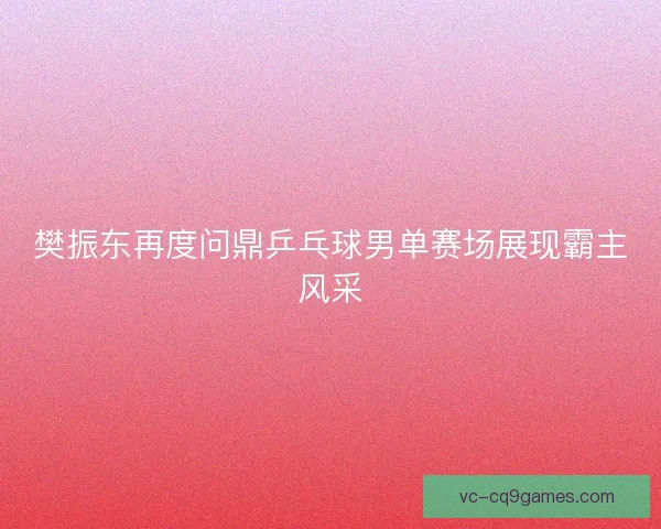 樊振东再度问鼎乒乓球男单赛场展现霸主风采