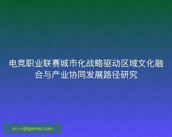 电竞职业联赛城市化战略驱动区域文化融合与产业协同发展路径研究