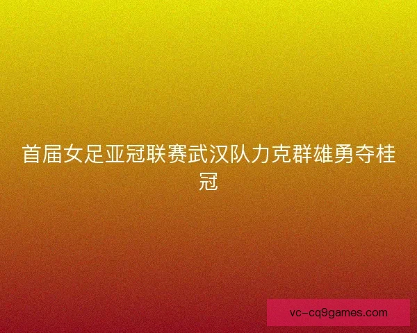 首届女足亚冠联赛武汉队力克群雄勇夺桂冠 首届女足亚冠联赛武汉队力克群雄勇夺桂冠