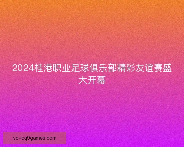 2024桂港职业足球俱乐部精彩友谊赛盛大开幕 2024桂港职业足球俱乐部精彩友谊赛盛大开幕