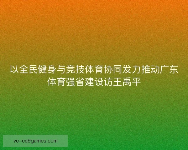 以全民健身与竞技体育协同发力推动广东体育强省建设访王禹平