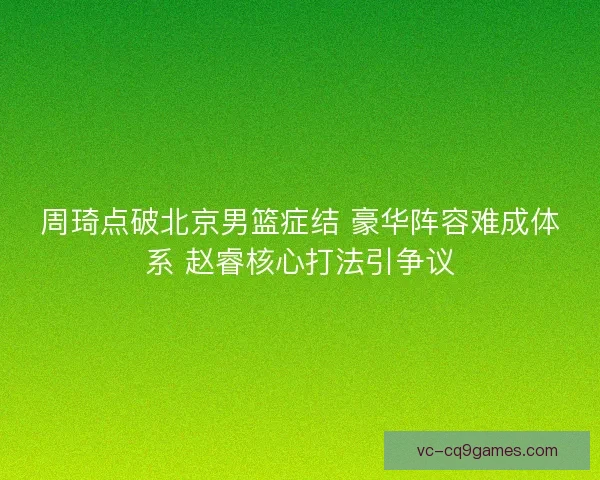 周琦点破北京男篮症结 豪华阵容难成体系 赵睿核心打法引争议