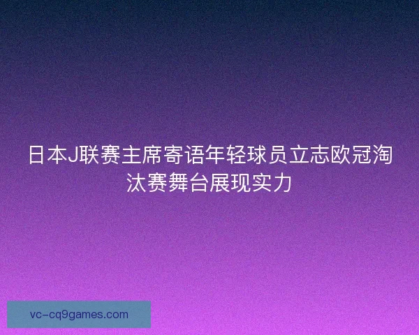 日本J联赛主席寄语年轻球员立志欧冠淘汰赛舞台展现实力