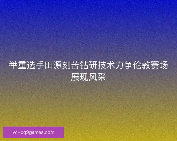 举重选手田源刻苦钻研技术力争伦敦赛场展现风采