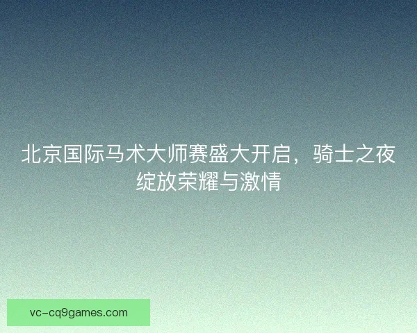 北京国际马术大师赛盛大开启，骑士之夜绽放荣耀与激情